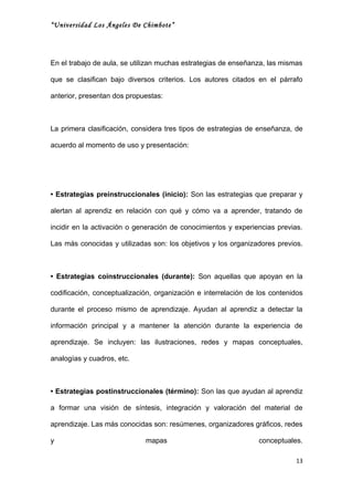 “Universidad Los Ángeles De Chimbote”




En el trabajo de aula, se utilizan muchas estrategias de enseñanza, las mismas

que se clasifican bajo diversos criterios. Los autores citados en el párrafo

anterior, presentan dos propuestas:



La primera clasificación, considera tres tipos de estrategias de enseñanza, de

acuerdo al momento de uso y presentación:




• Estrategias preinstruccionales (inicio): Son las estrategias que preparar y

alertan al aprendiz en relación con qué y cómo va a aprender, tratando de

incidir en la activación o generación de conocimientos y experiencias previas.

Las más conocidas y utilizadas son: los objetivos y los organizadores previos.



• Estrategias coinstruccionales (durante): Son aquellas que apoyan en la

codificación, conceptualización, organización e interrelación de los contenidos

durante el proceso mismo de aprendizaje. Ayudan al aprendiz a detectar la

información principal y a mantener la atención durante la experiencia de

aprendizaje. Se incluyen: las ilustraciones, redes y mapas conceptuales,

analogías y cuadros, etc.



• Estrategias postinstruccionales (término): Son las que ayudan al aprendiz

a formar una visión de síntesis, integración y valoración del material de

aprendizaje. Las más conocidas son: resúmenes, organizadores gráficos, redes

y                            mapas                               conceptuales.

                                                                            13
 