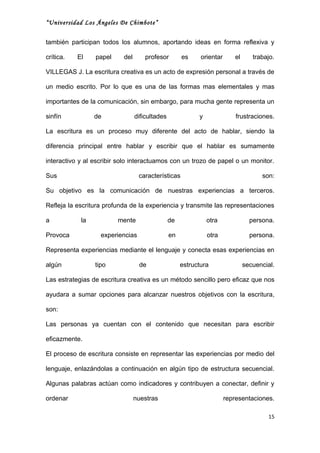 “Universidad Los Ángeles De Chimbote”


también participan todos los alumnos, aportando ideas en forma reflexiva y

crítica.   El    papel     del       profesor        es     orientar      el      trabajo.

VILLEGAS J. La escritura creativa es un acto de expresión personal a través de

un medio escrito. Por lo que es una de las formas mas elementales y mas

importantes de la comunicación, sin embargo, para mucha gente representa un

sinfín           de              dificultades              y               frustraciones.

La escritura es un proceso muy diferente del acto de hablar, siendo la

diferencia principal entre hablar y escribir que el hablar es sumamente

interactivo y al escribir solo interactuamos con un trozo de papel o un monitor.

Sus                               características                                    son:

Su objetivo es la comunicación de nuestras experiencias a terceros.

Refleja la escritura profunda de la experiencia y transmite las representaciones

a           la           mente                  de             otra              persona.

Provoca            experiencias                 en             otra              persona.

Representa experiencias mediante el lenguaje y conecta esas experiencias en

algún            tipo             de                 estructura                secuencial.

Las estrategias de escritura creativa es un método sencillo pero eficaz que nos

ayudara a sumar opciones para alcanzar nuestros objetivos con la escritura,

son:

Las personas ya cuentan con el contenido que necesitan para escribir

eficazmente.

El proceso de escritura consiste en representar las experiencias por medio del

lenguaje, enlazándolas a continuación en algún tipo de estructura secuencial.

Algunas palabras actúan como indicadores y contribuyen a conectar, definir y

ordenar                          nuestras                              representaciones.

                                                                                       15
 