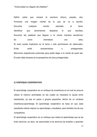 “Universidad Los Ángeles De Chimbote”




Definir       sobre     que     versará      la    escritura    (futuro,       pasado,           etc).

Formarse        una     imagen      mental        de   lo    que       se     va        a    escribir.

Escuchar              cualquier           sonido            asociado               al          tema.

Identificar       que         sentimientos         despierta       lo         que           escribes.

Escuchar las palabras que lleguen a la mente mientras escribimos.

Es                    como                dramatizar                    una                     obra.

El autor puede implicarse en el tema o solo permanecer de observador.

Evitar            omitir            características                o                protagonistas.

Mencionar experiencias profundas para poder llegar a la mente de quien lee.

El autor debe situarse en la perspectiva de otros protagonistas.




2.3 ENFOQUE COOPERATIVO



El aprendizaje cooperativo es un enfoque de enseñanza en el cual se procura

utilizar al máximo actividades en las cuales es necesaria la ayuda entre

estudiantes, ya sea en pares o grupos pequeños, dentro de un contexto

enseñanza-aprendizaje. El aprendizaje cooperativo se basa en que cada

estudiante intenta mejorar su aprendizaje y resultados, pero también los de sus

compañeros.

El aprendizaje cooperativo es un enfoque que realza el aprendizaje que se da

entre alumnos, es decir, da oportunidad a los alumnos de enseñar y aprender

                                                                                                   17
 