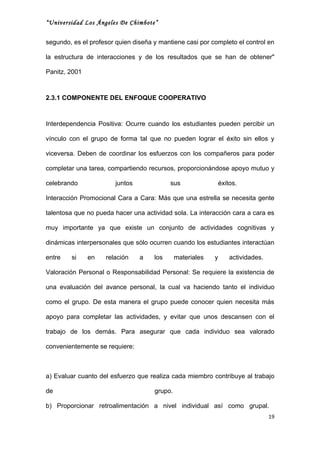 “Universidad Los Ángeles De Chimbote”


segundo, es el profesor quien diseña y mantiene casi por completo el control en

la estructura de interacciones y de los resultados que se han de obtener"

Panitz, 2001



2.3.1 COMPONENTE DEL ENFOQUE COOPERATIVO



Interdependencia Positiva: Ocurre cuando los estudiantes pueden percibir un

vínculo con el grupo de forma tal que no pueden lograr el éxito sin ellos y

viceversa. Deben de coordinar los esfuerzos con los compañeros para poder

completar una tarea, compartiendo recursos, proporcionándose apoyo mutuo y

celebrando              juntos             sus                 éxitos.

Interacción Promocional Cara a Cara: Más que una estrella se necesita gente

talentosa que no pueda hacer una actividad sola. La interacción cara a cara es

muy importante ya que existe un conjunto de actividades cognitivas y

dinámicas interpersonales que sólo ocurren cuando los estudiantes interactúan

entre   si     en   relación     a   los      materiales   y       actividades.

Valoración Personal o Responsabilidad Personal: Se requiere la existencia de

una evaluación del avance personal, la cual va haciendo tanto el individuo

como el grupo. De esta manera el grupo puede conocer quien necesita más

apoyo para completar las actividades, y evitar que unos descansen con el

trabajo de los demás. Para asegurar que cada individuo sea valorado

convenientemente se requiere:



a) Evaluar cuanto del esfuerzo que realiza cada miembro contribuye al trabajo

de                                   grupo.

b) Proporcionar retroalimentación a nivel individual así como grupal.
                                                                                  19
 
