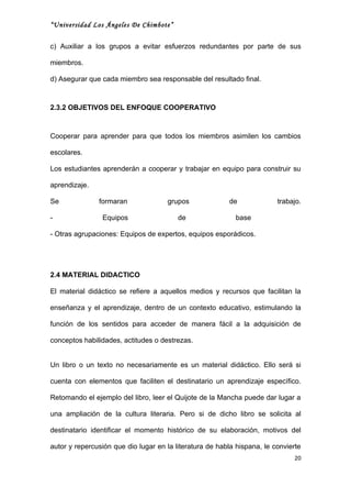 “Universidad Los Ángeles De Chimbote”


c) Auxiliar a los grupos a evitar esfuerzos redundantes por parte de sus

miembros.

d) Asegurar que cada miembro sea responsable del resultado final.



2.3.2 OBJETIVOS DEL ENFOQUE COOPERATIVO



Cooperar para aprender para que todos los miembros asimilen los cambios

escolares.

Los estudiantes aprenderán a cooperar y trabajar en equipo para construir su

aprendizaje.

Se             formaran              grupos              de              trabajo.

-               Equipos                  de                base

- Otras agrupaciones: Equipos de expertos, equipos esporádicos.




2.4 MATERIAL DIDACTICO

El material didáctico se refiere a aquellos medios y recursos que facilitan la

enseñanza y el aprendizaje, dentro de un contexto educativo, estimulando la

función de los sentidos para acceder de manera fácil a la adquisición de

conceptos habilidades, actitudes o destrezas.


Un libro o un texto no necesariamente es un material didáctico. Ello será si

cuenta con elementos que faciliten el destinatario un aprendizaje específico.

Retomando el ejemplo del libro, leer el Quijote de la Mancha puede dar lugar a

una ampliación de la cultura literaria. Pero si de dicho libro se solicita al

destinatario identificar el momento histórico de su elaboración, motivos del

autor y repercusión que dio lugar en la literatura de habla hispana, le convierte
                                                                              20
 