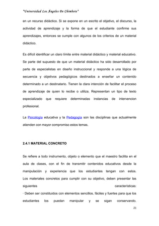 “Universidad Los Ángeles De Chimbote”


en un recurso didáctico. Si se expone en un escrito el objetivo, el discurso, la

actividad de aprendizaje y la forma de que el estudiante confirme sus

aprendizajes, entonces se cumple con algunos de los criterios de un material

didáctico.


Es difícil identificar un claro límite entre material didáctico y material educativo.

Se parte del supuesto de que un material didáctico ha sido desarrollado por

parte de especialistas en diseño instruccional y responde a una lógica de

secuencia y objetivos pedagógicos destinados a enseñar un contenido

determinado a un destinatario. Tienen la clara intención de facilitar el proceso

de aprendizaje de quien lo recibe o utiliza. Representan un tipo de texto

especializado    que     requiere   determinadas     instancias   de     intervencion

profesional.


La Psicología educativa y la Pedagogía son las disciplinas que actualmente

atienden con mayor compromiso estos temas.




2.4.1 MATERIAL CONCRETO



Se refiere a todo instrumento, objeto o elemento que el maestro facilita en el

aula de clases, con el fin de transmitir contenidos educativos desde la

manipulación    y     experiencia   que   los   estudiantes    tengan    con   estos.

Los materiales concretos para cumplir con su objetivo, deben presentar las

siguientes                                                            características:

· Deben ser constituidos con elementos sencillos, fáciles y fuertes para que los

estudiantes     los     puedan      manipular    y    se      sigan     conservando.

                                                                                   21
 