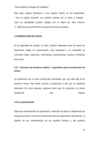 “Universidad Los Ángeles De Chimbote”


Que sean objetos llamativos y que causen interés en los estudiantes.

· Que el objeto presente una relación directa con el tema a trabajar.

·Que los estudiantes puedan trabajar con el objeto por ellos mismos.

·Y, sobre todo que permitan la comprensión de los conceptos.



2.5 PRODUCCIÓN DE TEXTO:



Es la capacidad de escribir, es decir, producir diferentes tipos de textos en

situaciones reales de comunicación, que respondan a la necesidad de

comunicar ideas, opiniones, sentimientos, pensamientos, sueños y fantasías

entre otros.



2.5.1 Procesos de escritura creativa - cooperativa para la producción de
textos:



La producción de un texto comprende actividades que van más allá de la

escritura misma. Hay tareas previas y posteriores a ella que no debemos

descuidar. De modo general, podemos decir que la producción de textos

comprende                               tres                          etapas:



2.5.2 La planificación



Etapa que corresponde a la generación y selección de ideas, la elaboración de

esquemas previos, la toma de decisiones sobre la organización del discurso, el

análisis de las características de los posibles lectores y del contexto



                                                                            22
 