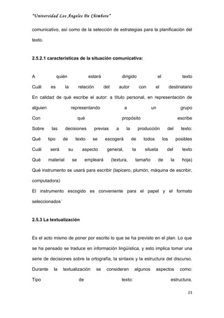 “Universidad Los Ángeles De Chimbote”


comunicativo, así como de la selección de estrategias para la planificación del

texto.



2.5.2.1 características de la situación comunicativa:



A                quién                estará                dirigido                el                  texto

Cuál       es        la        relación        del         autor        con       el           destinatario

En calidad de qué escribe el autor: a título personal, en representación de

alguien                   representando                      a                 un                      grupo

Con                            qué                          propósito                                escribe

Sobre       las      decisiones           previas      a      la        producción         del         texto:

Qué       tipo      de        texto     se     escogerá            de     todos          los         posibles

Cuál       será          su      aspecto        general,           la      silueta         del          texto

Qué       material        se        empleará         (textura,       tamaño          de         la      hoja)

Qué instrumento se usará para escribir (lapicero, plumón, máquina de escribir,

computadora)

El instrumento escogido es conveniente para el papel y el formato

seleccionados´



2.5.3 La textualización



Es el acto mismo de poner por escrito lo que se ha previsto en el plan. Lo que

se ha pensado se traduce en información lingüística, y esto implica tomar una

serie de decisiones sobre la ortografía, la sintaxis y la estructura del discurso.

Durante      la     textualización        se    consideran           algunos      aspectos             como:

Tipo                           de                           texto:                              estructura.

                                                                                                           23
 
