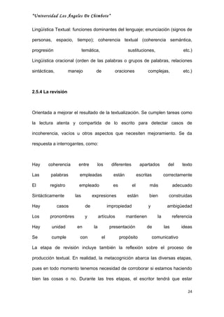 “Universidad Los Ángeles De Chimbote”


Lingüística Textual: funciones dominantes del lenguaje; enunciación (signos de

personas, espacio, tiempo); coherencia textual (coherencia semántica,

progresión                   temática,                   sustituciones,                        etc.)

Lingüística oracional (orden de las palabras o grupos de palabras, relaciones

sintácticas,        manejo          de           oraciones              complejas,             etc.)



2.5.4 La revisión



Orientada a mejorar el resultado de la textualización. Se cumplen tareas como

la lectura atenta y compartida de lo escrito para detectar casos de

incoherencia, vacíos u otros aspectos que necesiten mejoramiento. Se da

respuesta a interrogantes, como:



Hay     coherencia      entre        los        diferentes         apartados          del      texto

Las       palabras       empleadas               están            escritas          correctamente

El       registro        empleado               es           el         más               adecuado

Sintácticamente        las         expresiones           están          bien          construidas

Hay            casos          de              impropiedad               y            ambigüedad

Los      pronombres           y         artículos        mantienen             la         referencia

Hay       unidad        en         la          presentación            de           las       ideas

Se        cumple         con             el          propósito               comunicativo

La etapa de revisión incluye también la reflexión sobre el proceso de

producción textual. En realidad, la metacognición abarca las diversas etapas,

pues en todo momento tenemos necesidad de corroborar si estamos haciendo

bien las cosas o no. Durante las tres etapas, el escritor tendrá que estar

                                                                                                 24
 