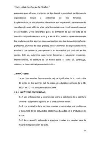 “Universidad Los Ángeles De Chimbote”


preparado para afrontar problemas de tipo lexical o gramatical, problemas de

organización      textual    y     problemas       de      tipo    temático.

La planificación, la textualización y la revisión son importantes, pero también lo

son el propio autor, el lector y las variables sociales que condicionan el proceso

de producción. Cobra relevancia, pues, la afirmación de que un texto es la

creación compartida entre el autor y el lector. Esto refuerza la decisión de que

los productos de los alumnos sean compartidos con los demás (compañeros,

profesores, alumnos de otros grados) para ir afirmando la responsabilidad de

escribir lo que queremos, pero pensando en los efectos que producirá en los

demás. Esto es, autonomía para tomar decisiones y solucionar problemas.

Definitivamente, la escritura es un hecho social y, como tal, contribuye,

además, al desarrollo del pensamiento crítico.



2.6 HIPÓTESIS:

     La escritura creativa favorece en la mejora significativa de la producción

     de textos en los alumnos del 4to grado de educación primaria de la I.E

     88001 ex – 314 Chimbote en el año 2009.

2.6.1 HIPÓTESIS ESPECÍFICAS:

     2.4.1 Los antecedentes y experiencias sobre la estrategia de la escritura

     creativa – cooperativa ayudará en la producción de textos.

     2.4.2 Los resultados de la escritura creativa – cooperativa, son positivo en

     el desarrollo de las actividades académicas basadas en la producción de

     textos.

     2.4.3 La evaluación aplicando la escritura creativa son positivo para la

     mejora de la producción de texto.

                                                                               25
 