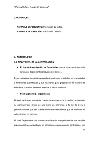 “Universidad Los Ángeles De Chimbote”




2.7 VARIABLES:



   VARIABLE DEPENDIENTE: Producción de textos.

   VARIABLE INDEPENDIENTE: Escritura Creativa




3. METODOLOGIA

3.1 TIPO Y NIVEL DE LA INVESTIGACIÓN

   •   El tipo de investigación es Cuantitativo porque mide numéricamente

       la variable dependiente (producción de textos).


Es un método de investigación donde el objetivo es el estudiar las propiedades

y fenómenos cuantitativos y sus relaciones para proporcionar la manera de

establecer, formular, fortalecer y revisar la teoría existente.


   •   Nivel Explicativo / experimental


El nivel explicativo intenta dar cuenta de un aspecto de la realidad, explicando

su significatividad dentro de una teoría de referencia, a la luz de leyes o

generalizaciones que dan cuenta de hechos o fenómenos que se producen en

determinadas condiciones.


El nivel Experimental Se presenta mediante la manipulación de una variable

experimental no comprobada, en condiciones rigurosamente controladas, con

                                                                             26
 