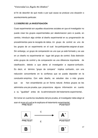 “Universidad Los Ángeles De Chimbote”


el fin de describir de qué modo o por qué causa se produce una situación o

acontecimiento particular.


3.2 DISEÑO DE LA INVESTIGACIÓN

Cuasi experimental son aquellas situaciones sociales en que el investigador no

puede crear los grupos experimentales por aleatorizacion pero si puede, en

cambio, introducir algo similar al diseño experimental en su programación de

procedimientos para la recogida de datos. Un grupo de control es uno de

los grupos de un experimento en el cual los participantes asignan al azar.

Sin embargo, un grupo de comparación es uno que ya está formado y se usa

en un diseño no experimental en lugar del grupo de control. Esta distinción

entre grupos de control y de comparación es una diferencia importante         de

clasificación, debido a que alerta al investigador a esperar confusión.

Es decir, el    término “grupo de compara”         implica confusión, con una

reducción concomitante en la confianza que se pueda depositar en la

conclusión empírica. Con este diseño, se estudian dos o más grupos

que    se      han ensamblando ya en forma natural. Ambos grupos se les

administra una pre prueba, que proporciona alguna información en cuanto

a su “igualdad” antes de la administración del tratamiento experimental..


Sin tomar en cuenta los resultados del pre prueba, el investigador debe elegir al

azar el grupo al cual se le explicara el tratamiento experimental.
         PRETEST                                     POSTEST


                              C

            A                                          A´
         PRETEST              E                      POSTEST

                                                                              27
            B                                          B´
 