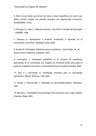 “Universidad Los Ángeles De Chimbote”



4. Serie de principios que sirven de base a fases específicas de acción que
deben permitir instalar con carácter duradero una determinada innovación”
(HUBERMAN, 1973).


5. Chiroque S y Valer L. Didáctica General. Lima (Perú): Facultad de Educación
– UNMSM; 1998.


7. Pacheco A. Aprendiendo a enseñar, enseñando a aprender en la
Universidad. Lima (Perú): Realidad Visual; 2004


8. Nureña M. Estrategias didácticas para la enseñanza – aprendizaje. 3a. ed.
Buenos Aires (Argentina): Kapelusz; 2007


9. Domínguez J. Estrategias didácticas en el proceso de enseñanza
aprendizaje en la Universidad Los Ángeles de Chimbote [Tesis para optar el
grado de magíster] Lima (Perú): Universidad Peruana Cayetano Heredia; 2004


10. Díaz F y Hernández G. Estrategias docentes para un aprendizaje
significativo. México: McGraw – Hill; 2003


11. Nisbet J, Schucksmith J. Estrategia de aprendizaje.España: Santillana;
1987


12. Bernardo J. Estrategias de aprendizaje: Para aprender más y mejor. Madrid
(España): Rialp; 2004.




                                                                               36
 