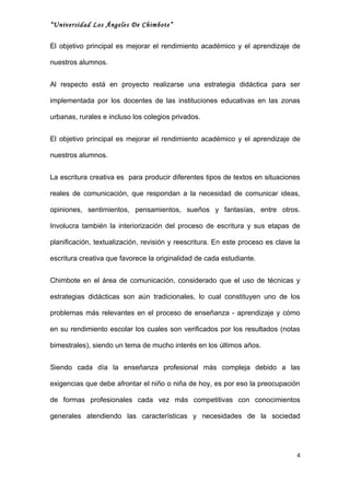 “Universidad Los Ángeles De Chimbote”


El objetivo principal es mejorar el rendimiento académico y el aprendizaje de

nuestros alumnos.


Al respecto está en proyecto realizarse una estrategia didáctica para ser

implementada por los docentes de las instituciones educativas en las zonas

urbanas, rurales e incluso los colegios privados.


El objetivo principal es mejorar el rendimiento académico y el aprendizaje de

nuestros alumnos.


La escritura creativa es para producir diferentes tipos de textos en situaciones

reales de comunicación, que respondan a la necesidad de comunicar ideas,

opiniones, sentimientos, pensamientos, sueños y fantasías, entre otros.

Involucra también la interiorización del proceso de escritura y sus etapas de

planificación, textualización, revisión y reescritura. En este proceso es clave la

escritura creativa que favorece la originalidad de cada estudiante.


Chimbote en el área de comunicación, considerado que el uso de técnicas y

estrategias didácticas son aún tradicionales, lo cual constituyen uno de los

problemas más relevantes en el proceso de enseñanza - aprendizaje y cómo

en su rendimiento escolar los cuales son verificados por los resultados (notas

bimestrales), siendo un tema de mucho interés en los últimos años.


Siendo cada día la enseñanza profesional más compleja debido a las

exigencias que debe afrontar el niño o niña de hoy, es por eso la preocupación

de formas profesionales cada vez más competitivas con conocimientos

generales atendiendo las características y necesidades de la sociedad




                                                                                 4
 