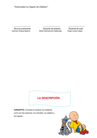 “Universidad Los Ángeles De Chimbote”




  Alumna practicante                  Docente de práctica      Docente de aula
Carmen Anaya Aguirre             Sofía Carhuanina Calahuala   Hugo Junes López




                               LA DESCRIPCIÓN



  CONCEPTO: Consiste en explicar con palabras
  como son las personas, los animales, los objetos y
  los lugares.




                                                                            42
 