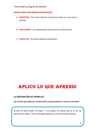 “Universidad Los Ángeles De Chimbote”


PASOS PARA UNA BUENA DESCRIPCIÓN

   A) OBSERVAR.- Con mucha atención a la persona, animal, etc, que vamos a
      describir.




   B) RELACIONAR.- Las características físicas como su manera de ser.




   C) REDACTAR.- En forma ordenada la descripción.




     aPlico lo QUe aPrendi

LA DESCRIPCIÓN DE ANIMALES

Lee el texto que aparece a continuación y presta atención a como es el animal:




Mi perro se llama carbón. Es negro. Y muy peludo, tan peludo que se le ven sus
enormes ojos negros. Tiene unas orejas pequeñas y una cola también pequeña.




                                                                                 43
 
