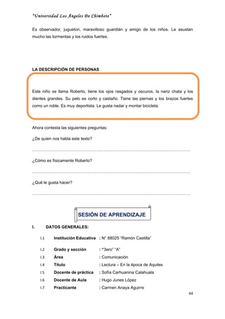 “Universidad Los Ángeles De Chimbote”

Es observador, jugueton, maravilloso guardián y amigo de los niños. Le asustan
mucho las tormentas y los ruidos fuertes.




LA DESCRIPCIÓN DE PERSONAS




Este niño se llama Roberto, tiene los ojos rasgados y oscuros, la nariz chata y los
dientes grandes. Su pelo es corto y castaño. Tiene las piernas y los brazos fuertes
como un roble. Es muy deportista. Le gusta nadar y montar bicicleta.




Ahora contesta las siguientes preguntas:

¿De quien nos habla este texto?

……………………………………………………………………………………………………

¿Cómo es físicamente Roberto?

……………………………………………………………………………………………………

¿Qué le gusta hacer?

……………………………………………………………………………………………………




                            SESIÓN DE APRENDIZAJE

I.         DATOS GENERALES:

     I.1      Institución Educativa : N° 88025 “Ramón Castilla”

     I.2      Grado y sección       : “3ero” “A”
     I.3      Área                  : Comunicación
     I.4      Titulo                : Lectura – En la época de Aquiles
     I.5      Docente de práctica   : Sofía Carhuanina Calahuala
     I.6      Docente de Aula       : Hugo Junes López
     I.7      Practicante           : Carmen Anaya Aguirre
                                                                                44
 