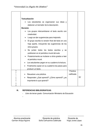 “Universidad Los Ángeles De Chimbote”




               Textualización
                    •     Los estudiantes se organizaran sus ideas y
                          elaboran un borrador de la descripción.
               Revisión
                    •     Los grupos intercambiaran el texto escrito con
                          creatividad.
                    •     Luego se dan sugerencias para mejorarlo.
                    •     El grupo escribe la versión final del texto en una
                          hoja aparte, incluyendo las sugerencias de los
                          otros grupos.
                    •     Se juntan todos los textos escritos y se
                          publicaran en el periódico mural del aula.
                    •     Posteriormente se invitaran a otros grados a leer
                          el periódico mural.
                    •     Los estudiantes pegan en su cuaderno la lectura.
                    •     Finalmente copian en su cuaderno los pasos para
                          producir un texto.
    A
                                                                                 Practica
    P
    L
                    •     Resuelven una práctica.                                calificada
    I
    C
                    •     Responden ¿Qué aprendí? ¿Cómo aprendí? ¿es                          35´
    A
    C                     importante lo que aprendí?
    I
    Ó
    N




        III.    REFERENCIAS BIBLIOGRAFICAS:
                -       Libro de tercer grado Comunicación Ministerio de Educación
                -




  Alumna practicante                            Docente de práctica             Docente de
Carmen Anaya Aguirre                      Sofía Carhuanina Calahuala           Hugo Junes López

                                                                                                46
 