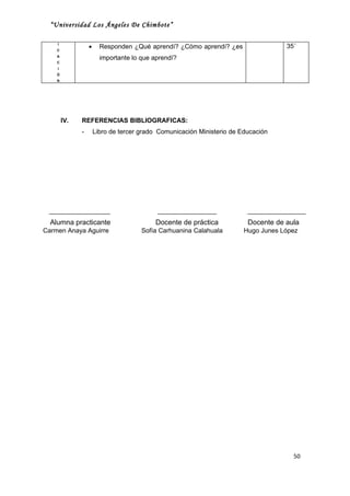 “Universidad Los Ángeles De Chimbote”

    I
    C
                  •     Responden ¿Qué aprendí? ¿Cómo aprendí? ¿es                  35´
    A
                        importante lo que aprendí?
    C
    I
    Ó
    N




        IV.   REFERENCIAS BIBLIOGRAFICAS:
              -       Libro de tercer grado Comunicación Ministerio de Educación




  Alumna practicante                      Docente de práctica            Docente de aula
Carmen Anaya Aguirre                  Sofía Carhuanina Calahuala        Hugo Junes López




                                                                                      50
 