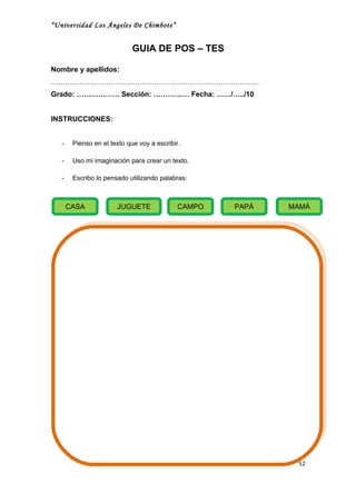 “Universidad Los Ángeles De Chimbote”


                             GUIA DE POS – TES

Nombre y apellidos:
……………………………………………………………………………
Grado: ……………… Sección: …………… Fecha: ……/…../10


INSTRUCCIONES:


   -    Pienso en el texto que voy a escribir.

   -    Uso mi imaginación para crear un texto.

   -    Escribo lo pensado utilizando palabras:



       CASA            JUGUETE               CAMPO   PAPÁ   MAMÁ




                                                             52
 