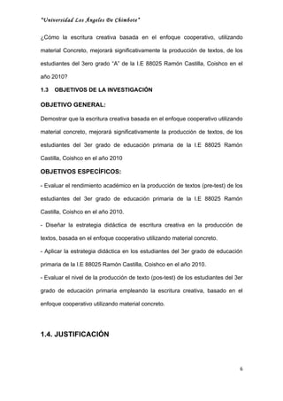 “Universidad Los Ángeles De Chimbote”


¿Cómo la escritura creativa basada en el enfoque cooperativo, utilizando

material Concreto, mejorará significativamente la producción de textos, de los

estudiantes del 3ero grado “A” de la I.E 88025 Ramón Castilla, Coishco en el

año 2010?

1.3   OBJETIVOS DE LA INVESTIGACIÓN

OBJETIVO GENERAL:

Demostrar que la escritura creativa basada en el enfoque cooperativo utilizando

material concreto, mejorará significativamente la producción de textos, de los

estudiantes del 3er grado de educación primaria de la I.E 88025 Ramón

Castilla, Coishco en el año 2010

OBJETIVOS ESPECÍFICOS:

- Evaluar el rendimiento académico en la producción de textos (pre-test) de los

estudiantes del 3er grado de educación primaria de la I.E 88025 Ramón

Castilla, Coishco en el año 2010.

- Diseñar la estrategia didáctica de escritura creativa en la producción de

textos, basada en el enfoque cooperativo utilizando material concreto.

- Aplicar la estrategia didáctica en los estudiantes del 3er grado de educación

primaria de la I.E 88025 Ramón Castilla, Coishco en el año 2010.

- Evaluar el nivel de la producción de texto (pos-test) de los estudiantes del 3er

grado de educación primaria empleando la escritura creativa, basado en el

enfoque cooperativo utilizando material concreto.




1.4. JUSTIFICACIÓN



                                                                                6
 