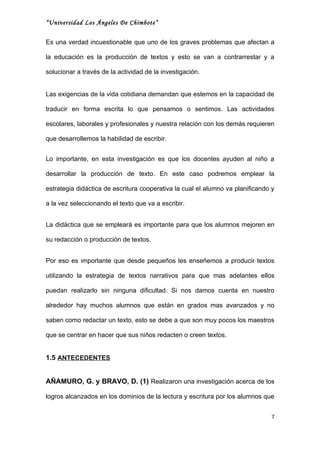 “Universidad Los Ángeles De Chimbote”


Es una verdad incuestionable que uno de los graves problemas que afectan a

la educación es la producción de textos y esto se van a contrarrestar y a

solucionar a través de la actividad de la investigación.


Las exigencias de la vida cotidiana demandan que estemos en la capacidad de

traducir en forma escrita lo que pensamos o sentimos. Las actividades

escolares, laborales y profesionales y nuestra relación con los demás requieren

que desarrollemos la habilidad de escribir.


Lo importante, en esta investigación es que los docentes ayuden al niño a

desarrollar la producción de texto. En este caso podremos emplear la

estrategia didáctica de escritura cooperativa la cual el alumno va planificando y

a la vez seleccionando el texto que va a escribir.


La didáctica que se empleará es importante para que los alumnos mejoren en

su redacción o producción de textos.


Por eso es importante que desde pequeños les enseñemos a producir textos

utilizando la estrategia de textos narrativos para que mas adelantes ellos

puedan realizarlo sin ninguna dificultad. Si nos damos cuenta en nuestro

alrededor hay muchos alumnos que están en grados mas avanzados y no

saben como redactar un texto, esto se debe a que son muy pocos los maestros

que se centrar en hacer que sus niños redacten o creen textos.


1.5 ANTECEDENTES


AÑAMURO, G. y BRAVO, D. (1) Realizaron una investigación acerca de los

logros alcanzados en los dominios de la lectura y escritura por los alumnos que


                                                                                7
 