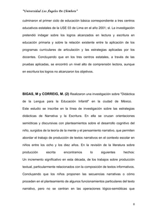 “Universidad Los Ángeles De Chimbote”


culminaron el primer ciclo de educación básica correspondiente a tres centros

educativos estatales de la USE 03 de Lima en el año 2001; sl. La investigación

pretendió indagar sobre los logros alcanzados en lectura y escritura en

educación primaria y sobre la relación existente entre la aplicación de los

programas curriculares de articulación y las estrategias aplicadas por los

docentes. Concluyendo que en los tres centros estatales, a través de las

pruebas aplicadas, se encontró un nivel alto de comprensión lectora, aunque

en escritura los logros no alcanzaron los objetivos.




BIGAS, M y CORREIG, M. (2) Realizaron una investigación sobre "Didáctica

de la Lengua para la Educación Infantil" en la ciudad de México.

Este estudio se inscribe en la línea de investigación sobre las estrategias

didácticas de Narrativa y la Escritura. En ella se cruzan orientaciones

semióticas y discursivas con planteamientos sobre el desarrollo cognitivo del

niño, surgidos de la teoría de la mente y el pensamiento narrativo, que permiten

abordar el trabajo de producción de textos narrativos en el contexto escolar en

niños entre los ocho y los diez años. En la revisión de la literatura sobre

producción       escrita      encontramos        lo     siguientes      hechos:

Un incremento significativo en esta década, de los trabajos sobre producción

textual, particularmente relacionados con la composición de textos informativos.

Concluyendo que los niños proponen las secuencias narrativas o cómo

proceden en el planteamiento de algunos funcionamientos particulares del texto

narrativo, pero no se centran en las operaciones lógico-semióticas que



                                                                               8
 