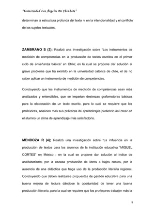 “Universidad Los Ángeles De Chimbote”


determinan la estructura profunda del texto ni en la intencionalidad y el conflicto

de los sujetos textuales.




ZAMBRANO S (3); Realizó una investigación sobre “Los instrumentos de

medición de competencias en la producción de textos escritos en el primer

ciclo de enseñanza básica” en Chile; en la cual se propone dar solución al

grave problema que ha existido en la universidad católica de chile, el de no

saber aplicar un instrumento de medición de competencias.


Concluyendo que los instrumentos de medición de competencias sean más

analizados y entendibles, que se impartan destrezas grafomotoras básicas

para la elaboración de un texto escrito, para lo cual se requiere que los

profesores, Analicen mas sus prácticas de aprendizajes pudiendo así crear en

el alumno un clima de aprendizaje más satisfactorio.




MENDOZA R (4); Realizó una investigación sobre “La influencia en la

producción de textos para los alumnos de la institución educativa “MIGUEL

CORTES” en México ; en la cual se propone dar solución al índice de

analfabetismo, por la escasa producción de libros a bajos costos, por la

ausencia de una didáctica que haga uso de la producción literaria regional.

Concluyendo que deben realizarse propuestas de gestión educativa para una

buena mejora de lectura dándose la oportunidad de tener una buena

producción literaria, para la cual se requiere que los profesores trabajen más la


                                                                                  9
 