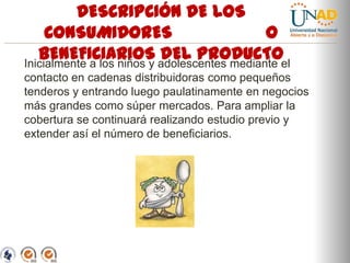 DESCRIPCIÓN DE LOS
CONSUMIDORES
O
BENEFICIARIOS adolescentes mediante el
DEL PRODUCTO
Inicialmente a los niños y
contacto en cadenas distribuidoras como pequeños
tenderos y entrando luego paulatinamente en negocios
más grandes como súper mercados. Para ampliar la
cobertura se continuará realizando estudio previo y
extender así el número de beneficiarios.

“Educación para todos con calidad global”

 