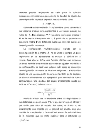 10
vectores propios mejorando en cada paso la solución
precedente minimizando algún criterio de bondad de ajuste. La
descomposición se puede expresar matricialmente como
Donde U es de dimensión I *P y contiene como columnas a
los vectores propios correspondientes a los valores propios no
nulos de  , B es diagonal P* P y contiene los valores propios y
U' es la matriz transpuesta de U. A partir de su producto se
genera la matriz D de distancias euclídeas entre los puntos de
la configuración resultante.
La configuración multidimensional lograda con la
descomposición de la matriz  , no es única y siempre un paso
importante en las aplicaciones es evaluar la bondad de la
misma. Para ello se define una función objetivo que produzca
un único número que muestre cuán bien se ajustan los datos a
la configuración, es decir que indique cuán cerca se encuentra
la configuración resultante de los datos originales. La bondad de
ajuste es una consideración importante también en la decisión
de cuántas dimensiones son apropiadas para construir la nueva
configuración. Una medida del ajuste ampliamente usada en
MDS es el “stress”, definida como:
Mientras mayor sea la diferencia entre las disparidades y
las distancias, es decir, entre f(δij) y dij, mayor será el Stress y
por tanto peor será el modelo. Por tanto, el Stress no es
propiamente una medida de la bondad del ajuste, sino una
medida de la no bondad o “maldad” del ajuste. Su valor mínimo
es 0, mientras que su límite superior para n estímulos es
)/2(1 n .
 
