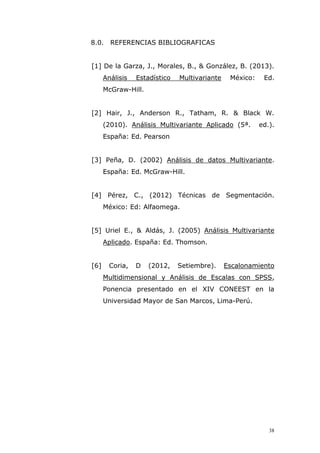 38
8.0. REFERENCIAS BIBLIOGRAFICAS
[1] De la Garza, J., Morales, B., & González, B. (2013).
Análisis Estadístico Multivariante México: Ed.
McGraw-Hill.
[2] Hair, J., Anderson R., Tatham, R. & Black W.
(2010). Análisis Multivariante Aplicado (5ª. ed.).
España: Ed. Pearson
[3] Peña, D. (2002) Análisis de datos Multivariante.
España: Ed. McGraw-Hill.
[4] Pérez, C., (2012) Técnicas de Segmentación.
México: Ed: Alfaomega.
[5] Uriel E., & Aldás, J. (2005) Análisis Multivariante
Aplicado. España: Ed. Thomson.
[6] Coria, D (2012, Setiembre). Escalonamiento
Multidimensional y Análisis de Escalas con SPSS,
Ponencia presentado en el XIV CONEEST en la
Universidad Mayor de San Marcos, Lima-Perú.
 