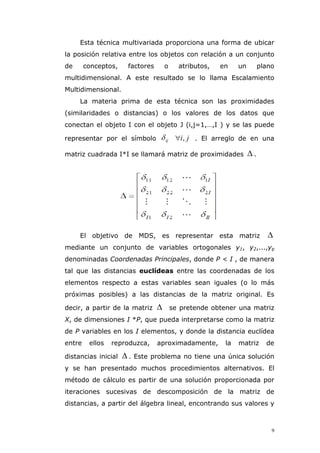 9
Esta técnica multivariada proporciona una forma de ubicar
la posición relativa entre los objetos con relación a un conjunto
de conceptos, factores o atributos, en un plano
multidimensional. A este resultado se lo llama Escalamiento
Multidimensional.
La materia prima de esta técnica son las proximidades
(similaridades o distancias) o los valores de los datos que
conectan el objeto I con el objeto J (i,j=1,…,I ) y se las puede
representar por el símbolo ij ji, . El arreglo de en una
matriz cuadrada I*I se llamará matriz de proximidades  .
El objetivo de MDS, es representar esta matriz 
mediante un conjunto de variables ortogonales y1, y2,...,yp
denominadas Coordenadas Principales, donde P < I , de manera
tal que las distancias euclídeas entre las coordenadas de los
elementos respecto a estas variables sean iguales (o lo más
próximas posibles) a las distancias de la matriz original. Es
decir, a partir de la matriz  se pretende obtener una matriz
X, de dimensiones I *P, que pueda interpretarse como la matriz
de P variables en los I elementos, y donde la distancia euclídea
entre ellos reproduzca, aproximadamente, la matriz de
distancias inicial  . Este problema no tiene una única solución
y se han presentado muchos procedimientos alternativos. El
método de cálculo es partir de una solución proporcionada por
iteraciones sucesivas de descomposición de la matriz de
distancias, a partir del álgebra lineal, encontrando sus valores y
 
