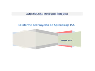 Autor: Prof. MSc. Marco Oscar Nieto Mesa



El Informe del Proyecto de Aprendizaje P.A.



                                       Febrero, 2010
 