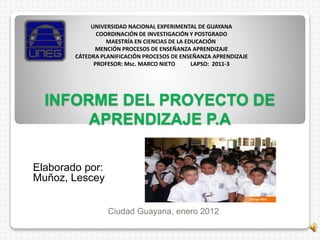 INFORME DEL PROYECTO DE
APRENDIZAJE P.A
Elaborado por:
Muñoz, Lescey
Ciudad Guayana, enero 2012
UNIVERSIDAD NACIONAL EXPERIMENTAL DE GUAYANA
COORDINACIÓN DE INVESTIGACIÓN Y POSTGRADO
MAESTRÍA EN CIENCIAS DE LA EDUCACIÓN
MENCIÓN PROCESOS DE ENSEÑANZA APRENDIZAJE
CÁTEDRA PLANIFICACIÓN PROCESOS DE ENSEÑANZA APRENDIZAJE
PROFESOR: Msc. MARCO NIETO LAPSO: 2011-3
 