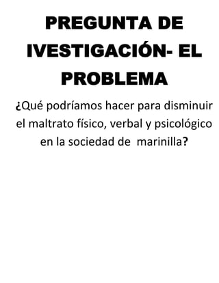 PREGUNTA DE
  IVESTIGACIÓN- EL
         PROBLEMA
¿Qué podríamos hacer para disminuir
el maltrato físico, verbal y psicológico
    en la sociedad de marinilla?
 