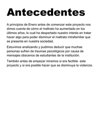 Antecedentes
A principios de Enero antes de comenzar este proyecto nos
dimos cuenta de cómo el maltrato ha aumentado en los
últimos años; lo cual ha despertado nuestro interés en tratar
hacer algo para poder disminuir el maltrato intrafamiliar que
se presenta en nuestra sociedad,
Estuvimos analizando y pudimos deducir que muchas
personas sufren de traumas psicológicos por causa de
mensajes obscenos de estudiantes de la institución.
También antes de empezar miramos si era factible este
proyecto y si era posible hacer que se disminuya la violencia.
 