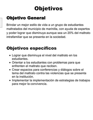 Objetivos
Objetivo General
Brindar un mejor estilo de vida a un grupo de estudiantes
maltratados del municipio de marinilla, con ayuda de expertos
y poder lograr que disminuya aunque sea un 20% del maltrato
intrafamiliar que se presenta en la sociedad.


Objetivos específicos
   Lograr que disminuya el nivel del maltrato en los
   estudiantes.
   Orientar a los estudiantes con problemas para que
   enfrenten el maltrato que reciben.
   Crear espacios para conferencias y diálogos sobre el
   tema del maltrato contra las violencias que se presenta
   en la institución.
   Implementar la implementación de estrategias de trabajos
   para mejor la convivencia.
 