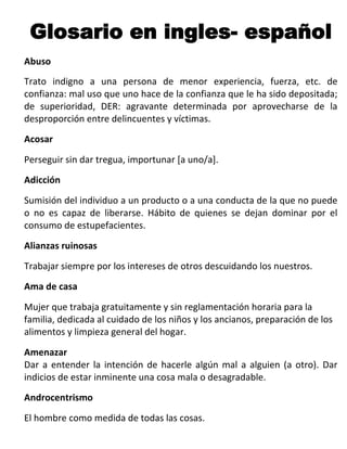 Glosario en ingles- español
Abuso
Trato indigno a una persona de menor experiencia, fuerza, etc. de
confianza: mal uso que uno hace de la confianza que le ha sido depositada;
de superioridad, DER: agravante determinada por aprovecharse de la
desproporción entre delincuentes y víctimas.
Acosar

Perseguir sin dar tregua, importunar [a uno/a].
Adicción

Sumisión del individuo a un producto o a una conducta de la que no puede
o no es capaz de liberarse. Hábito de quienes se dejan dominar por el
consumo de estupefacientes.
Alianzas ruinosas

Trabajar siempre por los intereses de otros descuidando los nuestros.
Ama de casa

Mujer que trabaja gratuitamente y sin reglamentación horaria para la
familia, dedicada al cuidado de los niños y los ancianos, preparación de los
alimentos y limpieza general del hogar.

Amenazar
Dar a entender la intención de hacerle algún mal a alguien (a otro). Dar
indicios de estar inminente una cosa mala o desagradable.
Androcentrismo

El hombre como medida de todas las cosas.
 