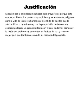 Justificación
La razón por la que deseamos hacer este proyecto es porque esta
es una problemática que es muy cotidiana y es altamente peligrosa
para la vida de los seres humanos en sentido de que los puede
afectar física o moralmente, con la proposición de la solución
esperamos lograr un gran resultado con el cual podamos disminuir
la razón del problema y aumentar los índices de paz y crear un
mejor país que también es una de las razones del proyecto.
 