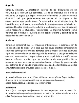 Angustia

Congoja, aflicción. Manifestación externa de las dificultades de un
individuo para resolver sus conflictos. Estado de inquietud en el que se
encuentra un sujeto que espera de manera inminente un acontecimiento
dramático del que generalmente no conoce ni su origen ni las
consecuencias que puede tener. Se caracteriza por el desconcierto, la
incertidumbre y el pavor, acompañada de síntomas como palpitaciones,
palidez, dificultad respiratoria, sudores o temblores, etc... que se produce
como respuesta a situaciones traumáticas. La angustia funciona como
defensa del individuo al avisarle de un posible peligro y advertirle de la
necesidad de apartarse de él.
Ansiedad

Condición emocional que se encuentra íntimamente relacionada con la
emoción básica de miedo. En el caso que nos ocupa el estado emocional de
ansiedad converge en diversos temores condicionados ante los estímulos
agresivos que conllevan un cierto grado de amenaza o castigo en relación
con sus circunstancias o expectativas y ante la pérdida u omisión de un
bien o refuerzo positivo que ya poseían o de una gratificación o
recompensa que merecían o esperaban haber recibido. La consecuencia
más extrema de un estado emocional de ansiedad es la inhibición ante las
circunstancias que la provocan (es el caso del miedo).
Aserción/asertividad

Acción de afirmar (asegurar). Proposición en que se afirma. Capacidad de
firmarse en sí mismo, respondiendo de acuerdo con las propias
necesidades, ideas, posibilidades y sentimientos.

Asociación
Juntar [una cosa o persona] con otra de suerte que concurran al mismo fin.
Acción de asociar o asociarse con otras en virtud de ciertas relaciones entre
ellas. Conjunto de los asociados para un mismo fin.
 