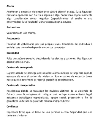Atacar

Acometer o embestir violentamente contra alguien o algo. [Uso figurado]
Criticar u oponerse con fuerza a alguien o algo. Sobrevenir repentinamente
algo considerado como negativo (especialmente el sueño o una
enfermedad. [Uso figurado] Dañar o perjudicar a alguien.
Autoestima

Valoración de uno mismo.
Autonomía

Facultad de gobernarse por sus propias leyes. Condición del individuo o
entidad que de nadie depende en ciertos conceptos.
Brutalidad

Falta de razón o excesivo desorden de los afectos y pasiones. Uso figurado:
acción torpe o cruel.
Centros de emergencia

Lugares donde se protege a las mujeres como medida de urgencia cuando
escapan de una situación de violencia. Son espacios de estancia breve
hasta que se determina el recurso específico de derivación.
Centros de recuperación

Residencias donde se trasladan las mujeres víctimas de la Violencia de
Género para la recuperación integral que incluye asesoramiento legal,
asistencia psicológica especializada, apoyo social, protección a fin de
garantizar un futuro seguro y de manera independiente.
Confianza

Esperanza firme que se tiene de una persona o cosa. Seguridad que uno
tiene en sí mismo.
 