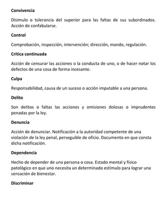 Convivencia

Disimulo o tolerancia del superior para las faltas de sus subordinados.
Acción de confabularse.
Control

Comprobación, inspección, intervención; dirección, mando, regulación.
Crítica continuada

Acción de censurar las acciones o la conducta de uno, o de hacer notar los
defectos de una cosa de forma incesante.
Culpa

Responsabilidad, causa de un suceso o acción imputable a una persona.
Delito

Son delitos o faltas las acciones y omisiones dolosas o imprudentes
penadas por la ley.
Denuncia

Acción de denunciar. Notificación a la autoridad competente de una
violación de la ley penal, perseguible de oficio. Documento en que consta
dicha notificación.

Dependencia

Hecho de depender de una persona o cosa. Estado mental y físico
patológico en que uno necesita un determinado estímulo para lograr una
sensación de bienestar.
Discriminar
 