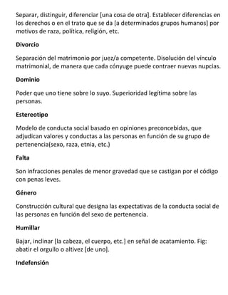Separar, distinguir, diferenciar [una cosa de otra]. Establecer diferencias en
los derechos o en el trato que se da [a determinados grupos humanos] por
motivos de raza, política, religión, etc.

Divorcio

Separación del matrimonio por juez/a competente. Disolución del vínculo
matrimonial, de manera que cada cónyuge puede contraer nuevas nupcias.

Dominio

Poder que uno tiene sobre lo suyo. Superioridad legítima sobre las
personas.

Estereotipo

Modelo de conducta social basado en opiniones preconcebidas, que
adjudican valores y conductas a las personas en función de su grupo de
pertenencia(sexo, raza, etnia, etc.)
Falta

Son infracciones penales de menor gravedad que se castigan por el código
con penas leves.
Género

Construcción cultural que designa las expectativas de la conducta social de
las personas en función del sexo de pertenencia.

Humillar

Bajar, inclinar [la cabeza, el cuerpo, etc.] en señal de acatamiento. Fig:
abatir el orgullo o altivez [de uno].
Indefensión
 