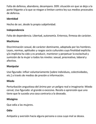 Falta de defensa, abandono, desamparo. DER: situación en que se deja a la
parte litigante a la que se niegan o limitan contra ley sus medios procesales
de defensa.

Identidad

Hecho de ser, desde la propia subjetividad.

Independencia

Falta de dependencia. Libertad, autonomía. Entereza, firmeza de carácter.
Machismo

Discriminación sexual, de carácter dominante, adoptada por los hombres.
Leyes, normas, aptitudes y rasgos socio culturales cuya finalidad explícita
y/o implícita ha sido y es producir, mantener y perpetuar la esclavitud y
sumisión de la mujer a todos los niveles: sexual, procreativo, laboral y
afectivo.
Manipular

Uso figurado: influir voluntariamente [sobre individuos, colectividades,
etc.] a través de medios de presión o información.
Miedo

Perturbación angustiosa del ánimo por un peligro real o imaginario: Miedo
cerval, Uso figurado: el grande o excesivo. Recelo o aprensión que uno
tiene que le suceda una cosa contraria a la deseada.

Misógino
Que odia a las mujeres.
Odio

Antipatía y aversión hacia alguna persona o cosa cuyo mal se desea.
 