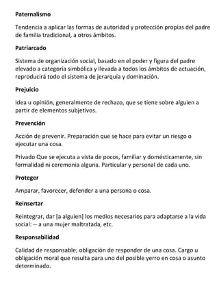 Paternalismo

Tendencia a aplicar las formas de autoridad y protección propias del padre
de familia tradicional, a otros ámbitos.

Patriarcado

Sistema de organización social, basado en el poder y figura del padre
elevado a categoría simbólica y llevada a todos los ámbitos de actuación,
reproducirá todo el sistema de jerarquía y dominación.

Prejuicio

Idea u opinión, generalmente de rechazo, que se tiene sobre alguien a
partir de elementos subjetivos.
Prevención

Acción de prevenir. Preparación que se hace para evitar un riesgo o
ejecutar una cosa.

Privado Que se ejecuta a vista de pocos, familiar y domésticamente, sin
formalidad ni ceremonia alguna. Particular y personal de cada uno.

Proteger
Amparar, favorecer, defender a una persona o cosa.
Reinsertar

Reintegrar, dar [a alguien] los medios necesarios para adaptarse a la vida
social: -- a una mujer maltratada, etc.

Responsabilidad

Calidad de responsable; obligación de responder de una cosa. Cargo u
obligación moral que resulta para uno del posible yerro en cosa o asunto
determinado.
 