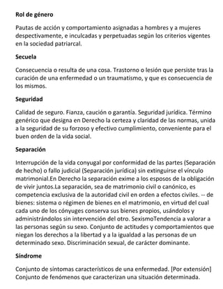 Rol de género

Pautas de acción y comportamiento asignadas a hombres y a mujeres
despectivamente, e inculcadas y perpetuadas según los criterios vigentes
en la sociedad patriarcal.

Secuela

Consecuencia o resulta de una cosa. Trastorno o lesión que persiste tras la
curación de una enfermedad o un traumatismo, y que es consecuencia de
los mismos.

Seguridad

Calidad de seguro. Fianza, caución o garantía. Seguridad jurídica. Término
genérico que designa en Derecho la certeza y claridad de las normas, unida
a la seguridad de su forzoso y efectivo cumplimiento, conveniente para el
buen orden de la vida social.

Separación

Interrupción de la vida conyugal por conformidad de las partes (Separación
de hecho) o fallo judicial (Separación jurídica) sin extinguirse el vínculo
matrimonial.En Derecho la separación exime a los esposos de la obligación
de vivir juntos.La separación, sea de matrimonio civil o canónico, es
competencia exclusiva de la autoridad civil en orden a efectos civiles. -- de
bienes: sistema o régimen de bienes en el matrimonio, en virtud del cual
cada uno de los cónyuges conserva sus bienes propios, usándolos y
administrándolos sin intervención del otro. SexismoTendencia a valorar a
las personas según su sexo. Conjunto de actitudes y comportamientos que
niegan los derechos a la libertad y a la igualdad a las personas de un
determinado sexo. Discriminación sexual, de carácter dominante.
Síndrome

Conjunto de síntomas característicos de una enfermedad. [Por extensión]
Conjunto de fenómenos que caracterizan una situación determinada.
 