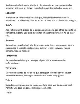 Síndrome de abstinencia: Conjunto de alteraciones que presentan las
personas adictas a las drogas cuando dejan de tomarlas bruscamente.

Socializar

Promover las condiciones sociales que, independientemente de las
relaciones con el Estado, favorezcan en las personas su desarrollo integral.

Sola/o

Adj. (latín solum): Dícese de la persona que no está con otras, que está sin
compañía. Victoria Sau dice, que estar en ausencia de varon, no es estar
sola.

Someter

Subordinar [su voluntad] a la de otra persona. Hacer que una persona o
cosa reciba o soporte cierta acción. Sujetar, rendir, subyugar [a una
persona, tropa o facción].
Terapéutica

Parte de la medicina que tiene por objeto el tratamiento de las
enfermedades.
Terrorismo

Ejecución de actos de violencia que persiguen infundir terror, causar
amedrentamiento, conseguir notoriedad o hacer propaganda.

Tolerar

Soportar con indulgencia en los demás [una cosa que desaprobamos].
Permitir una cosa sin consentirla expresamente.
Tratar
 