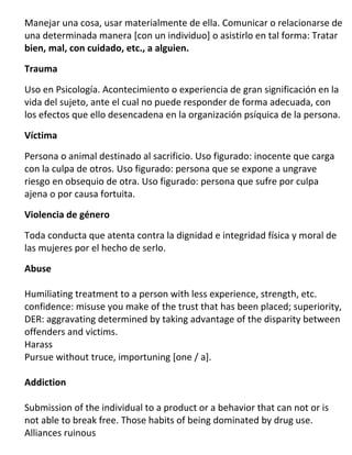 Manejar una cosa, usar materialmente de ella. Comunicar o relacionarse de
una determinada manera [con un individuo] o asistirlo en tal forma: Tratar
bien, mal, con cuidado, etc., a alguien.

Trauma

Uso en Psicología. Acontecimiento o experiencia de gran significación en la
vida del sujeto, ante el cual no puede responder de forma adecuada, con
los efectos que ello desencadena en la organización psíquica de la persona.

Víctima

Persona o animal destinado al sacrificio. Uso figurado: inocente que carga
con la culpa de otros. Uso figurado: persona que se expone a ungrave
riesgo en obsequio de otra. Uso figurado: persona que sufre por culpa
ajena o por causa fortuita.

Violencia de género

Toda conducta que atenta contra la dignidad e integridad física y moral de
las mujeres por el hecho de serlo.

Abuse

Humiliating treatment to a person with less experience, strength, etc.
confidence: misuse you make of the trust that has been placed; superiority,
DER: aggravating determined by taking advantage of the disparity between
offenders and victims.
Harass
Pursue without truce, importuning [one / a].

Addiction

Submission of the individual to a product or a behavior that can not or is
not able to break free. Those habits of being dominated by drug use.
Alliances ruinous
 