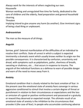 Always work for the interests of others neglecting our own.
Housewife
Woman working and unregulated free time for family, dedicated to the
care of children and the elderly, food preparation and general household
cleaning.
Threaten
Implying intend to give anyone any harm (to another). Give imminent signs
of being a bad thing or unpleasant.

Androcentrism

The man as the measure of all things.

Anguish

Sorrow, grief. External manifestation of the difficulties of an individual to
resolve their conflicts. State of unrest in which a subject is expected
imminently a dramatic event which usually knows neither its origin nor the
possible consequences. It is characterized by confusion, uncertainty and
dread, with symptoms such as palpitations, pallor, shortness of breath,
sweating or shakiness, etc ... that occurs in response to trauma. The
anguish of the individual functions as a defense to warn of possible danger
and warn of the need to move away from it.

Anxiety

Emotional condition that is closely related to the basic emotion of fear. In
the present case the emotional state of anxiety fears converge in various
aggressive conditioned to stimuli that involve a certain degree of threat or
punishment in relation to their circumstances or expectations and the loss
or omission of a good or positive reinforcement and possessed or a gratuity
or reward they deserved or expected receipt. The ultimate result of an
emotional state of anxiety is the inhibition to the circumstances that
provoke it (the case of fear). In people who accumulate continuing adverse
 