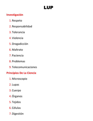 LUP
Investigación
  1. Respeto
  2. Responsabilidad
  3. Tolerancia
  4. Violencia
  5. Drogadicción
  6. Maltrato
  7. Paciencia
  8. Problemas
  9. Telecomunicaciones
Principios De La Ciencia
  1. Microscopio
  2. Lupas
  3. Cuerpo
  4. Órganos
  5. Tejidos
  6. Células
  7. Digestión
 