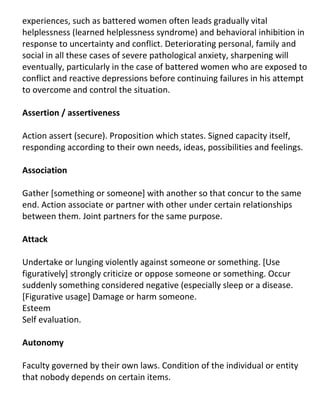 experiences, such as battered women often leads gradually vital
helplessness (learned helplessness syndrome) and behavioral inhibition in
response to uncertainty and conflict. Deteriorating personal, family and
social in all these cases of severe pathological anxiety, sharpening will
eventually, particularly in the case of battered women who are exposed to
conflict and reactive depressions before continuing failures in his attempt
to overcome and control the situation.

Assertion / assertiveness

Action assert (secure). Proposition which states. Signed capacity itself,
responding according to their own needs, ideas, possibilities and feelings.

Association

Gather [something or someone] with another so that concur to the same
end. Action associate or partner with other under certain relationships
between them. Joint partners for the same purpose.

Attack

Undertake or lunging violently against someone or something. [Use
figuratively] strongly criticize or oppose someone or something. Occur
suddenly something considered negative (especially sleep or a disease.
[Figurative usage] Damage or harm someone.
Esteem
Self evaluation.

Autonomy

Faculty governed by their own laws. Condition of the individual or entity
that nobody depends on certain items.
 