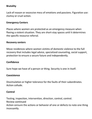 Brutality

Lack of reason or excessive mess of emotions and passions. Figurative use:
clumsy or cruel action.

Emergency Centers

Places where women are protected as an emergency measure when
fleeing a violent situation. They are short-stay spaces until it determines
the specific resource referral.

Recovery centers

Move residences where women victims of domestic violence to the full
recovery that includes legal advice, specialized counseling, social support,
protection to ensure a secure future and independently.

Confidence

Sure hope we have of a person or thing. Security is one in itself.

Coexistence

Dissimulation or higher tolerance for the faults of their subordinates.
Action collude.

Control

Testing, inspection, intervention, direction, control, control.
Review continued
Action censure the actions or behavior of one or defects to note one thing
incessantly.
 