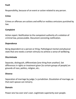 Fault

Responsibility, because of an event or action related to any person.

Crime

Crimes or offenses are actions and willful or reckless omissions punished by
law.

Complaint

Action report. Notification to the competent authority of a violation of
criminal law, prosecutable. Document consisting notification.

Dependence

Being dependent on a person or thing. Pathological mental and physical
state that one needs a certain stimulus to achieve a sense of wellbeing.

Discriminate

Separate, distinguish, differentiate [one thing from another]. Set
differences in rights or treatment given [to certain groups of people] on
grounds of race, politics, religion, etc..

Divorce

Separation of marriage by judge / a jurisdiction. Dissolution of marriage, so
that each spouse can remarry.

Domain

Power one has over one's own. Legitimate superiority over people.
 