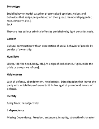 Stereotype

Social behavior model based on preconceived opinions, values and
behaviors that assign people based on their group membership (gender,
race, ethnicity, etc..)
Lack

They are less serious criminal offenses punishable by light penalties code.

Gender

Cultural construction with an expectation of social behavior of people by
gender of ownership.

Humiliate

Lower, tilt [the head, body, etc.] As a sign of compliance. Fig: humble the
pride or arrogance [of one].

Helplessness

Lack of defense, abandonment, helplessness. DER: situation that leaves the
party with which they refuse or limit its law against procedural means of
defense.

Identity

Being from the subjectivity.

Independence

Missing Dependency. Freedom, autonomy. Integrity, strength of character.
 